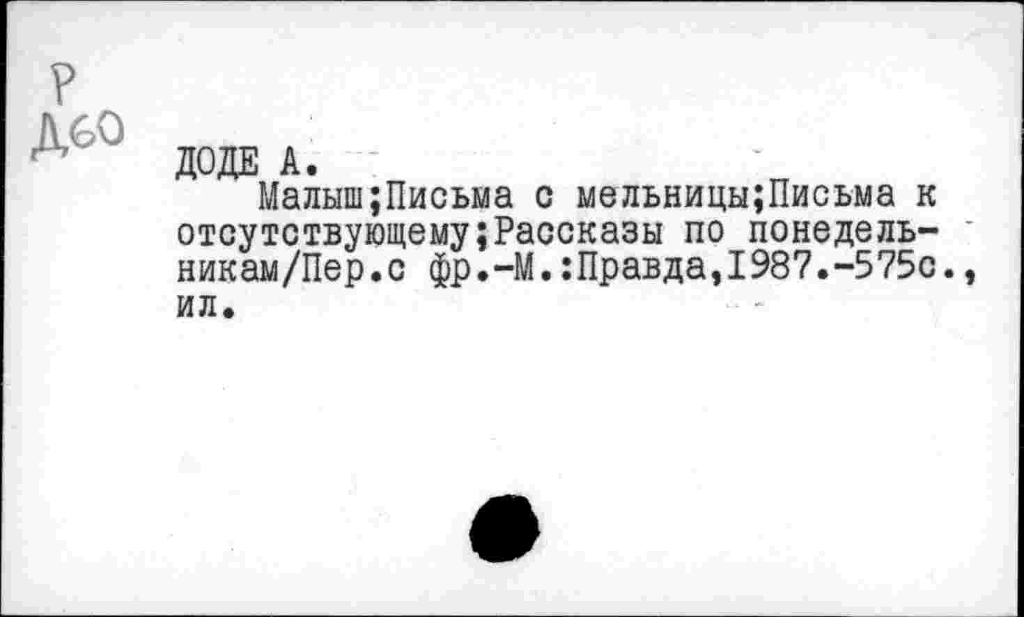 ﻿ДОДЕ А.
Малыш;Письма с мельницы;Письма к отсутствующему;Рассказы по понедель-никам/Пер.с фр.-М.:Правда,1987.-575с., ил.